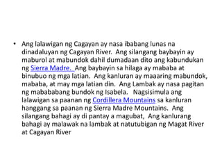 • Ang lalawigan ng Cagayan ay nasa ibabang lunas na
dinadaluyan ng Cagayan River. Ang silangang baybayin ay
maburol at mabundok dahil dumadaan dito ang kabundukan
ng Sierra Madre. Ang baybayin sa hilaga ay mababa at
binubuo ng mga latian. Ang kanluran ay maaaring mabundok,
mababa, at may mga latian din. Ang Lambak ay nasa pagitan
ng mabababang bundok ng Isabela. Nagsisimula ang
lalawigan sa paanan ng Cordillera Mountains sa kanluran
hanggang sa paanan ng Sierra Madre Mountains. Ang
silangang bahagi ay di pantay a magubat, Ang kanlurang
bahagi ay malawak na lambak at natutubigan ng Magat River
at Cagayan River
 
