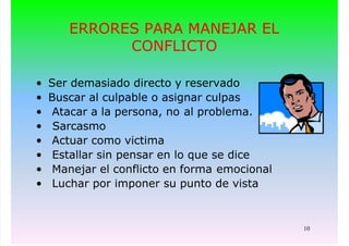10
ERRORES PARA MANEJAR EL
CONFLICTO
• Ser demasiado directo y reservado
• Buscar al culpable o asignar culpas
• Atacar a la persona, no al problema.
• Sarcasmo
• Actuar como victima
• Estallar sin pensar en lo que se dice
• Manejar el conflicto en forma emocional
• Luchar por imponer su punto de vista
 