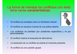La forma de manejar los conflictos con éxito
tiene varias características:
• El conflicto se considera como un fenómeno natural.
• El conflicto se resuelve a través de una actitud abierta.
• Los conflictos se plantean por cuestiones específicas y no por
personalidades
• El conflicto implica la búsqueda de alternativas.
• La resolución de un conflicto se orienta al momento presente.
• El conflicto es una cuestión grupal.
 
