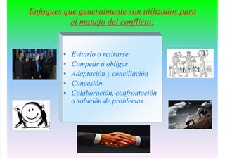 Enfoques que generalmente son utilizados para
el manejo del conflicto:
• Evitarlo o retirarse
• Competir u obligar
• Adaptación y conciliación
• Concesión
• Colaboración, confrontación
o solución de problemas
 