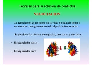 Técnicas para la solución de conflictos
NEGOCIACION
La negociación es un hecho de la vida. Se trata de llegar a
un acuerdo con alguien acerca de algo de interés común.
Se perciben dos formas de negociar, una suave y una dura.
• El negociador suave
• El negociador duro
 