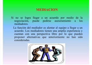 MEDIACION
Si no se logra llegar a un acuerdo por medio de la
negociación, puede pedirse asesoramiento a los
mediadores.
La función del mediador es alentar al equipo a llegar a un
acuerdo. Los mediadores tienen una amplia experiencia y
cuentan con una perspectiva libre por lo que pueden
proponer alternativas que anteriormente no han sido
consideradas.
 