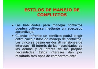 ESTILOS DE MANEJO DE
CONFLICTOS
• Las habilidades para manejar conflictos
pueden cultivarse mediante un adecuado
aprendizaje:
• Cuando enfrente un conflicto podrá elegir
entre cinco estilos de manejo de conflictos.
Los cinco se basan en dos dimensiones de
intereses: El interés de las necesidades de
los demás y el interés de las propias
necesidades. Estos intereses dan por
resultado tres tipos de comportamiento
 