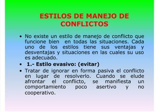 ESTILOS DE MANEJO DE
CONFLICTOS
• No existe un estilo de manejo de conflicto que
funcione bien en todas las situaciones. Cada
uno de los estilos tiene sus ventajas y
desventajas y situaciones en las cuales su uso
es adecuado.
• 1.- Estilo evasivo: (evitar)
• Tratar de ignorar en forma pasiva el conflicto
en lugar de resolverlo. Cuando se elude
afrontar el conflicto, se manifiesta un
comportamiento poco asertivo y no
cooperativo.
 
