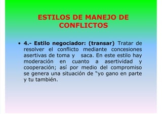 ESTILOS DE MANEJO DE
CONFLICTOS
• 4.- Estilo negociador: (transar) Tratar de
resolver el conflicto mediante concesiones
asertivas de toma y saca. En este estilo hay
moderación en cuanto a asertividad y
cooperación; así por medio del compromiso
se genera una situación de “yo gano en parte
y tu también.
 