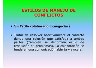 ESTILOS DE MANEJO DE
CONFLICTOS
• 5.- Estilo colaborador: (negociar)
• Tratar de resolver asertivamente el conflicto
dando una solución que satisfaga a ambas
partes (También se denomina estilo de
resolución de problemas). La colaboración se
funda en una comunicación abierta y sincera.
 