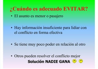 ¿Cuándo es adecuado EVITAR?
• El asunto es menor o pasajero
• Hay información insuficiente para lidiar con
el conflicto en forma efectiva
• Se tiene muy poco poder en relación al otro
• Otros pueden resolver el conflicto mejor
Solución NADIE GANA
 
