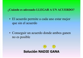 ¿Cuándo es adecuado LLEGAR A UN ACUERDO?
• El acuerdo permite a cada uno estar mejor
que sin el acuerdo
• Conseguir un acuerdo donde ambos ganen
no es posible
Solución NADIE GANA
 