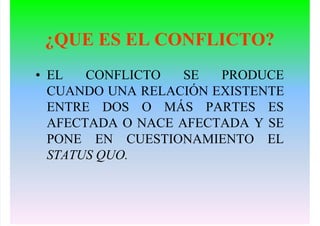 ¿QUE ES EL CONFLICTO?
• EL CONFLICTO SE PRODUCE
CUANDO UNA RELACIÓN EXISTENTE
ENTRE DOS O MÁS PARTES ES
AFECTADA O NACE AFECTADA Y SE
PONE EN CUESTIONAMIENTO EL
STATUS QUO.
 