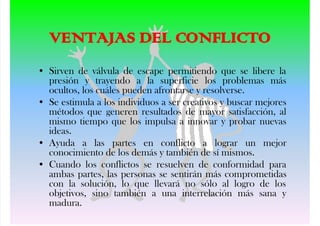 VENT J S DEL CONFLICTO
• Sirven de válvula de escape permitiendo que se libere la
presión y trayendo a la superficie los problemas más
ocultos, los cuáles pueden afrontarse y resolverse.
• Se estimula a los individuos a ser creativos y buscar mejores
métodos que generen resultados de mayor satisfacción, al
mismo tiempo que los impulsa a innovar y probar nuevas
ideas.
• Ayuda a las partes en conflicto a lograr un mejor
conocimiento de los demás y también de sí mismos.
• Cuando los conflictos se resuelven de conformidad para
ambas partes, las personas se sentirán más comprometidas
con la solución, lo que llevará no sólo al logro de los
objetivos, sino también a una interrelación más sana y
madura.
 