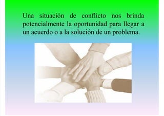 Una situación de conflicto nos brinda
potencialmente la oportunidad para llegar a
un acuerdo o a la solución de un problema.
 