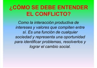 ¿CÓMO SE DEBE ENTENDER
EL CONFLICTO?
Como la interacción productiva de
intereses y valores que compiten entre
sí. Es una función de cualquier
sociedad y representa una oportunidad
para identificar problemas, resolverlos y
lograr el cambio social.
 
