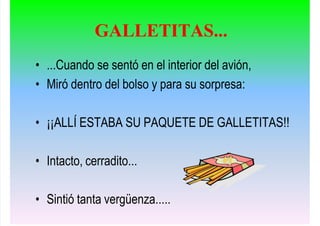 • ...Cuando se sentó en el interior del avión,
• Miró dentro del bolso y para su sorpresa:
• ¡¡ALLÍ ESTABA SU PAQUETE DE GALLETITAS!!
• Intacto, cerradito...
• Sintió tanta vergüenza.....
GALLETITAS...
 