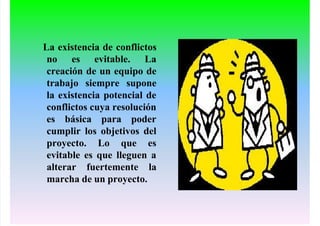 La existencia de conflictos
no es evitable. La
creación de un equipo de
trabajo siempre supone
la existencia potencial de
conflictos cuya resolución
es básica para poder
cumplir los objetivos del
proyecto. Lo que es
evitable es que lleguen a
alterar fuertemente la
marcha de un proyecto.
 