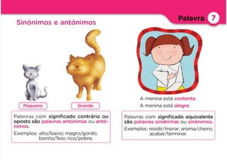 Pequeno Grande
Palavras com signiﬁcado contrário ou
oposto são palavras antónimas ou antó-
nimos.
Exemplos: alto/baixo; magro/gordo;
bonito/feio; rico/pobre.
Palavras com signiﬁcado equivalente
são palavras sinónimas ou sinónimos.
Exemplos: residir/morar; aroma/cheiro;
acabar/terminar.
A menina está contente.
A menina está alegre.
Palavra
Sinónimos e antónimos
7
 