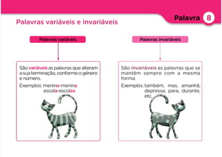 Palavra 8
Palavras variáveis e invariáveis
Sãovariáveisaspalavrasquealteram
asuaterminação,conformeogénero
e número.
Exemplos: menino-menina
escola-escolas
Palavras variáveis Palavras invariáveis
São invariáveis as palavras que se
mantêm sempre com a mesma
forma.
Exemplos:também, mas, amanhã,
depressa, para, durante,
etc.
 