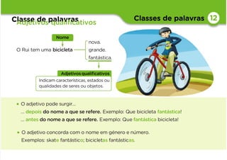 Classes de palavras
Classe de palavras
Adjetivos qualiﬁcativos
12
• O adjetivo pode surgir…
… depois do nome a que se refere. Exemplo: Que bicicleta fantástica!
… antes do nome a que se refere. Exemplo: Que fantástica bicicleta!
• O adjetivo concorda com o nome em género e número.
Exemplos: skate fantástico; bicicletas fantásticas.
O Rui tem uma bicicleta
Adjetivosqualiﬁcativos
Indicam características, estados ou
qualidades de seres ou objetos.
Nome
nova.
grande.
fantástica.
 