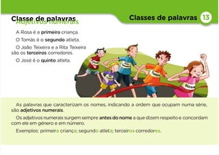 Classes de palavras
Classe de palavras
Adjetivos numerais
13
As palavras que caracterizam os nomes, indicando a ordem que ocupam numa série,
são adjetivos numerais.
Os adjetivos numeraissurgem sempre antesdonome aquedizemrespeitoe concordam
com ele em género e em número.
Exemplos: primeira criança; segundo atleta; terceiros corredores.
A Rosa é a primeira criança.
O Tomás é o segundo atleta.
O João Teixeira e a Rita Teixeira
são os terceiros corredores.
O José é o quinto atleta.
 