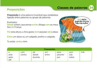 Classes de palavras
Preposições
Preposição é uma palavra invariável que estabelece
ligação entre palavras ou grupo de palavras.
Exemplos:
Desde ontem, que penso emir a Braga com os meus
tios de França.
Por esta altura, a Ana gosta de ir passear até Lisboa.
Entre um doce ou um salgado, preﬁro o salgado.
Tu estás contra mim.
34
Preposições
a
ante
após
até
com
contra
de
desde
durante
em
entre
para
perante
por
sem
sob
sobre
trás
Sob este
guarda-chuva,
não me molho.
 
