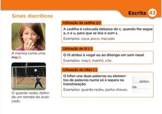 Escrita
Sinais diacríticos
43
Utilização da cedilha (ç)
A cedilha é colocada debaixo do c, quando lhe segue
a, o e u, para que se leia o som s.
Exemplos: caça, poço, maçudo.
A menina come uma
maçã.
O guarda-redes defen-
de um remate do avan-
çado.
Utilização do til (~)
O til atribui à vogal ou ao ditongo um som nasal.
Exemplos: maçã, manhã, cão.
Utilização do hífen (-)
O hífen une duas palavras ou elemen-
tos de palavras numa só e separa na
translineação.
Exemplos: guarda-redes, porta-chaves.
defen-
de.
 