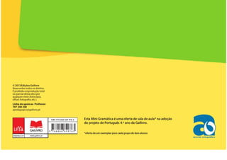Esta Mini Gramática é uma oferta de sala de aula* na adoção
do projeto de Português 4.º ano da Gailivro.
*oferta de um exemplar para cada grupo de dois alunos
© 2013EdiçõesGailivro
Reservados todos os direitos.
É proibida a reprodução total
ou parcial desta obra por
qualquer meio (fotocópia,
offset, fotografia, etc.).
Linha de apoioao Professor
707 258 258
apedagogico@gailivro.pt
 