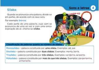 Classiﬁcação de palavras quanto ao número de sílabas
Sons e letras
Sílaba
4
Quando se pronuncia uma palavra, divide-se
em partes, de acordo com os seus sons.
Por exemplo: bra•vo.
Cada parte de uma palavra, cujo som se
pronuncia de uma só vez e com uma única
expiração do ar, chama-se sílaba.
Monossílabo – palavra constituída por uma sílaba. Exemplos: pé, pai.
Dissílabo – palavra constituída por duas sílabas. Exemplos: mo•ta, bo•la.
Trissílabo – palavra constituída por três sílabas. Exemplos: ca•dei•ra, sa•pa•to.
Polissílabo – palavra constituída por mais do que três sílabas. Exemplos: pa•pe•la•ri•a,
a•ma•re•lo.
 