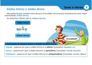 Gonçaaaalo!
Sons e letras
Sílaba tónica e sílaba átona
5
Gon ça lo
Nas palavras que contêm mais do que uma sílaba, há umaque se pronuncia com maior
intensidade: sílaba tónica.
As restantes sílabas são as sílabas átonas.
Sílaba tónica
Sílabas átonas
Classiﬁcação de palavras quanto à posição da sílaba tónica
Aguda – palavra em que a sílaba tónica é a última. Exemplos: recebeu, só.
Grave – palavra em que a sílaba tónica é a penúltima. Exemplos: frente, recanto.
Esdrúxula – palavra em que a sílaba tónica é a antepenúltima. Exemplos: árvore, ábaco.
 