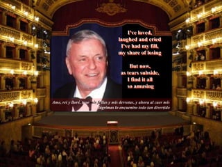 Ame, rei y lloré, tuve mis fallas y mis derrotas, y ahora al caer mis
lágrimas lo encuentro todo tan divertido
But now,
as tears subside,
I find it all
so amusing
I've loved,
laughed and cried
I've had my fill,
my share of losing
 