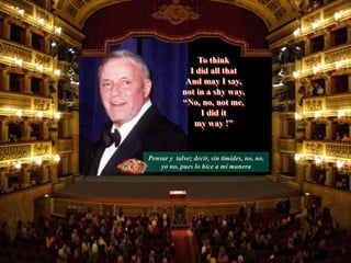 Pensar y talvez decir, sin tímides, no, no,
yo no, pues lo hice a mi manera
To think
I did all that
And may I say,
not in a shy way,
“No, no, not me,
I did it
my way !”
 
