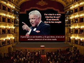Y para que es un hombre, y lo que tiene, si no es el
mismo, entonces el no tiene nada.
For what is a man,
what has he got?
If not himself,
then he has naught
 