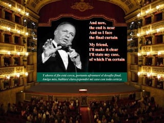 And now,
the end is near
And so I face
the final curtain
My friend,
I'll make it clear
I'll state my case,
of which I'm certain
Y ahora el fin está cerca, portanto afrontaré el desafio final.
Amigo mio, hablaré claro,expondré mi caso con toda certeza
 