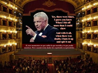 Si, tuve momentos en que sabía lo que mordia y lo que podia
masticar. Pero cuando tenia dudas las expulsaba escupiendolas.
And with it all,
when there was
doubt, I hate it up
and spit it out
Yes, there were times,
I guess you knew
When I bit off
more than I could
chew
 