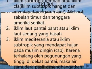 IKLIM
1. Iklim subtropik lembab atau iklim
cfa(iklim subtropik hangat dan
mendapat pengaruh laut). Meliputi
sebelah timur dan tenggara
amerika serikat.
2. Iklim laut pantai barat atau iklim
laut sedang yang basah
3. Iklim mediterania atau iklim
subtropik yang mendapat hujan
pada musim dingin (csb). Karena
terhalang oleh pegunungan yang
tinggi di dekat pantai, maka air
samudera pasifik menghangatkan
 