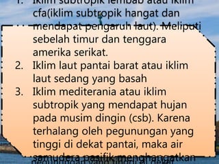 4. Iklim subtropik lembab atau iklim
cfa(iklim subtropik hangat dan
mendapat pengaruh laut). Meliputi
sebelah timur dan tenggara amerika
serikat.
5. Iklim laut pantai barat atau iklim laut
sedang yang basah
6. Iklim mediterania atau iklim subtropik
yang mendapat hujan pada musim
dingin (csb). Karena terhalang oleh
1. Iklim subtropik lembab atau iklim
cfa(iklim subtropik hangat dan
mendapat pengaruh laut). Meliputi
sebelah timur dan tenggara
amerika serikat.
2. Iklim laut pantai barat atau iklim
laut sedang yang basah
3. Iklim mediterania atau iklim
subtropik yang mendapat hujan
pada musim dingin (csb). Karena
terhalang oleh pegunungan yang
tinggi di dekat pantai, maka air
samudera pasifik menghangatkan
 