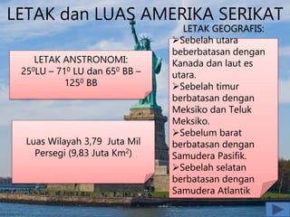 LETAK dan LUAS AMERIKA SERIKAT
LETAK ANSTRONOMI:
250LU – 710 LU dan 650 BB –
1250 BB
LETAK GEOGRAFIS:
Sebelah utara
beberbatasan dengan
Kanada dan laut es
utara.
Sebelah timur
berbatasan dengan
Meksiko dan Teluk
Meksiko.
Sebelum barat
berbatasan dengan
Samudera Pasifik.
Sebelah selatan
berbatasan dengan
Samudera Atlantik
Luas Wilayah 3,79 Juta Mil
Persegi (9,83 Juta Km2)
 
