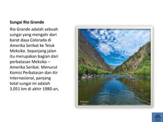 Sungai Rio Grande
Rio Grande adalah sebuah
sungai yang mengalir dari
barat daya Colorado di
Amerika Serikat ke Teluk
Meksiko. Sepanjang jalan
itu merupakan bagian dari
perbatasan Meksiko –
Amerika Serikat. Menurut
Komisi Perbatasan dan Air
Internasional, panjang
total sungai ini adalah
3.051 km di akhir 1980-an,
 