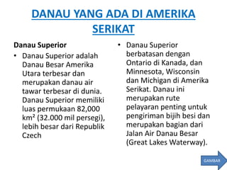 DANAU YANG ADA DI AMERIKA
SERIKAT
Danau Superior
• Danau Superior adalah
Danau Besar Amerika
Utara terbesar dan
merupakan danau air
tawar terbesar di dunia.
Danau Superior memiliki
luas permukaan 82,000
km² (32.000 mil persegi),
lebih besar dari Republik
Czech
• Danau Superior
berbatasan dengan
Ontario di Kanada, dan
Minnesota, Wisconsin
dan Michigan di Amerika
Serikat. Danau ini
merupakan rute
pelayaran penting untuk
pengiriman bijih besi dan
merupakan bagian dari
Jalan Air Danau Besar
(Great Lakes Waterway).
GAMBAR
 