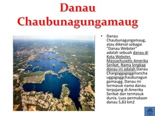 • Danau
Chaubunagungamaug,
atau dikenal sebagai
"Danau Webster"
adalah sebuah danau di
Kota Webster,
Massachusetts Amerika
Serikat. Nama lengkap
danau ini adalah Danau
Chargoggagoggmancha
uggagoggchaubunagun
gamaugg. Danau ini
termasuk nama danau
terpajang di Amerika
Serikat dan termasuk
dunia. Luas permukaan
danau 5,83 km2
 