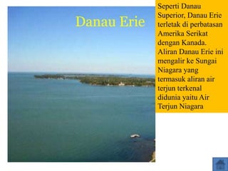 Danau Erie
Seperti Danau
Superior, Danau Erie
terletak di perbatasan
Amerika Serikat
dengan Kanada.
Aliran Danau Erie ini
mengalir ke Sungai
Niagara yang
termasuk aliran air
terjun terkenal
didunia yaitu Air
Terjun Niagara
 
