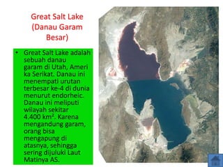Great Salt Lake
(Danau Garam
Besar)
• Great Salt Lake adalah
sebuah danau
garam di Utah, Ameri
ka Serikat. Danau ini
menempati urutan
terbesar ke-4 di dunia
menurut endorheic.
Danau ini meliputi
wilayah sekitar
4.400 km². Karena
mengandung garam,
orang bisa
mengapung di
atasnya, sehingga
sering dijuluki Laut
Matinya AS.
 