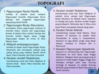 TOPOGRAFI
1. Pegunungan Pantai Pasifik,
terletak di sebelah barat meliputi
Pegunungan Cascade, Pegunungan Sierra
Nevada, dan rangkaian pegunungan
sepanjang pantai Pasifik.
2. Pegunungan Rocky Mountains,
merupakan sistem pegunungan terbesar di
Amerika Utara, meluas dari pegunungan
Brooks di Alaska Utara melalui Kanada dan
Amerika Serikat bagian barat, hingga
Pegunungan Sangre de Cristo di New
Mexico utara.
3. Wilayah antarpegunungan,
terletak di depan barat Pegunungan Rocky
Mountains dan merupakan wilayah yang
paling kering yang meliputi daerah Great
Basin, Plato Colorado, dan Plato Columbia.
4. Daratan rendah Pedalaman,
membentang mulai dari Plato Alleghani di
daerah Great Basin, Plato Colorado, dan
Plato Columbia.
5. Daratan rendah Pedalaman,
membentang mulai dari Plato Alleghani di
sebelah timur sampai kaki Pegunungan
Rocky Montains di sebelah barat. Kawasan
ini terbagi dua yaitu: daratan rendah tengah
yang terdapat S. Mississipi, dan S. Ohio, serta
Great Plains merupakan daerah yang subur.
6. Daratan Pantai Atlantik,
membentang sampai Teluk Mexico. Teluk
terbesar di kawasan ini adalah Teluk
Chesapeake di ujung S. Susquehanna.
Kawasan ini juga dilalui sungai yang dapat
dilayari, misalnya S. Hudson dan S.
Richmond.
7. Kawasan Pegunungan Appalachia,
kawasan ini membentang dari Pegunungan
Adirondack ke arah barat daya hingga
Alabama. Sebagian besar gunung-gunung di
kawasan ini tidak begitu tingggi, hingga bisa
dibangun jaringan jalan raya. Gunung
tertinggi di kawasan ini adalah Gunung
Mitchell yang terletak di Black Mountains di
North Carolina.
 