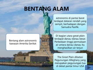 BENTANG ALAM
Bentang alam astronomis
kawasan Amerika Serikat
astronomis di pantai barat
terdapat dataran rendah yang
sempit, berhadapan dengan
Samudra Pasifik.
Di bagian utara great plain
terdapat danau-danau besar.
Perbedaan tinggi permukaan
air antara danau-danau itu
menghasilkan air terjun
The Great Plain dibatasi
Pegunungan Alleghany yang
merupakan pegunungan tua
di dekat pantai timur USA
 