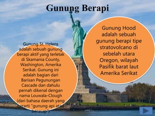 Gunung Berapi
Gunung St. Helens
adalah sebuah gunung
berapi aktif yang terletak
di Skamania County,
Washington, Amerika
Serikat. Gunung ini
adalah bagian dari
Barisan Pegunungan
Cascade dan dahulu
pernah dikenal dengan
nama Louwala-Clough
(dari bahasa daerah yang
berarti "gunung api atau
berasap")
Gunung Hood
adalah sebuah
gunung berapi tipe
stratovolcano di
sebelah utara
Oregon, wilayah
Pasifik barat laut
Amerika Serikat
 