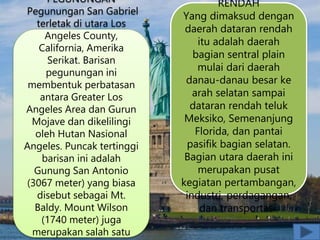 PEGUNUNGAN
Pegunungan San Gabriel
terletak di utara Los
Angeles County,
California, Amerika
Serikat. Barisan
pegunungan ini
membentuk perbatasan
antara Greater Los
Angeles Area dan Gurun
Mojave dan dikelilingi
oleh Hutan Nasional
Angeles. Puncak tertinggi
barisan ini adalah
Gunung San Antonio
(3067 meter) yang biasa
disebut sebagai Mt.
Baldy. Mount Wilson
(1740 meter) juga
merupakan salah satu
RENDAH
Yang dimaksud dengan
daerah dataran rendah
itu adalah daerah
bagian sentral plain
mulai dari daerah
danau-danau besar ke
arah selatan sampai
dataran rendah teluk
Meksiko, Semenanjung
Florida, dan pantai
pasifik bagian selatan.
Bagian utara daerah ini
merupakan pusat
kegiatan pertambangan,
industri, perdagangan,
dan transportasi.
 