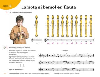 Sib
 

14 Práctica instrumental: Lomeb is. Disco 1, pista 12. Base musical. Disco 1, pista 13. Contenido: La nota si bemol en flauta. La anacrusa.
5
SESIÓN
La nota si bemol en flauta
1. Lee y completa las notas musicales.

   
      
2. Recuerda y practica con la flauta.
Anacrusa: se produce cuando una melodía
no empieza en la primera parte
del compás.
Signos de repetición: indica que se repite
desde el principio si solo aparece una vez,
o lo que está escrito entre ambos signos
si aparece dos veces.
Signo de respiración: 


Lomeb is
      

        
      

       

 
  
         

       

 

re’ do’ si la sol fa mi re do
si 
126198 _ 0005-0024.qxd 25/6/09 10:40 Página 14
 