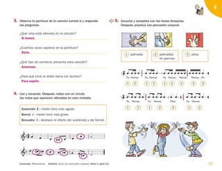 3. Observa la partitura de la canción Lomeb is y responde
las preguntas.
¿Qué nota está alterada en la canción?
¿Cuántas veces aparece en la partitura?
¿Qué tipo de comienzo presenta esta canción?
¿Para qué sirve la doble barra con puntos?
4. Lee y recuerda. Después, rodea con un círculo
las notas que aparecen alteradas en esta melodía.
Sostenido : medio tono más agudo.
Bemol : medio tono más grave.
Becuadro : deshace el efecto del sostenido y del bemol.

    
  
 
  
 
   
   
 




15
Audición: Ecos con percusión corporal. Disco 1, pista 14.
Contenido: Alteraciones.
5

Pa. Piernas Pa. Piernas Pa. Pit.
Piernas Piernas Piernas
                   

                  

Pa. Piernas Pa. Piernas Pa. Piernas
Pitos
5. Escucha y completa con las líneas divisorias.
Después, practica con percusión corporal.
1
1 2
1 2 1 2 1
3 2
1 2 1 2 2 2 3
palmada 2 palmadas
en piernas
3 pitos
Si bemol.
Siete.
Anacrusa.
Para repetir.
126198 _ 0005-0024.qxd 25/6/09 10:41 Página 15
 