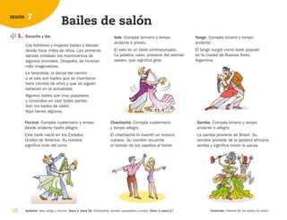 18 Audición: Vals, tango y fox-trot. Disco 1, pista 16. Chachachá, samba, pasadoble y rumba. Disco 1, pista 17. Contenido: Historia de los bailes de salón.
7
SESIÓN
Bailes de salón
1. Escucha y lee.
Los hombres y mujeres bailan y danzan
desde hace miles de años. Las primeras
danzas imitaban los movimientos de
algunos animales. Después, se hicieron
más imaginativas.
La farandola, la danza del vientre
o el vals son bailes que se inventaron
hace cientos de años y que se siguen
bailando en la actualidad.
Algunos bailes son muy populares
y conocidos en casi todas partes.
Son los bailes de salón.
Aquí tienes algunos.
Fox-trot. Compás cuaternario y tempo
desde andante hasta allegro.
Este baile nació en los Estados
Unidos de América. Su nombre
significa trote del zorro.
Chachachá. Compás cuaternario
y tempo allegro.
El chachachá lo inventó un músico
cubano. Su nombre recuerda
el sonido de los zapatos al bailar.
Samba. Compás binario y tempo
andante o allegro.
La samba proviene de Brasil. Su
nombre procede de la palabra africana
semba y significa mover la panza.
Vals. Compás ternario y tempo
andante o presto.
El vals es un baile centroeuropeo.
La palabra «vals» proviene del alemán
walzen, que significa girar.
Tango. Compás binario y tempo
andante.
El tango surgió como baile popular
en la ciudad de Buenos Aires,
Argentina.
126198 _ 0005-0024.qxd 25/6/09 10:41 Página 18
 