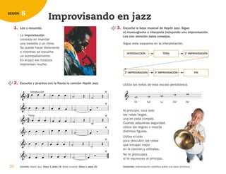 1. Lee y recuerda.
La improvisación
consiste en inventar
una melodía o un ritmo.
Se puede hacer libremente
o mientras se escucha
un acompañamiento.
En el jazz los músicos
improvisan mucho.
2. Escucha y practica con la flauta la canción Haydn Jazz.

 
Introducción
        


         


Tema
       




      
  
        




         


20 Canción: Haydn Jazz. Disco 1, pista 19. Base musical. Disco 1, pista 20.
8
SESIÓN
Improvisando en jazz
3. Escucha la base musical de Haydn Jazz. Sigue
el musicograma e interpreta incluyendo una improvisación.
Lee con atención estos consejos.
Sigue este esquema en la interpretación.
Utiliza las notas de esta escala pentatónica.
Al principio, toca solo
las notas largas,
una en cada compás.
Cuando adquieras seguridad,
utiliza las negras o mezcla
distintas figuras.
Utiliza el oído
para descubrir las notas
que encajan mejor
en la canción y utilízalas.
No te preocupes
si te equivocas al principio.

Fa

Sol

La

Do'

Re'

INTRODUCCIÓN TEMA 1ª IMPROVISACIÓN
2ª IMPROVISACIÓN 3ª IMPROVISACIÓN FIN
Contenido: Improvisación melódica sobre una base armónica.
126198 _ 0005-0024.qxd 25/6/09 10:41 Página 20
 