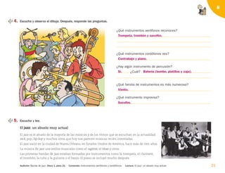 21
8
4. Escucha y observa el dibujo. Después, responde las preguntas.
¿Qué instrumentos aerófonos reconoces?
¿Qué instrumentos cordófonos ves?
¿Hay algún instrumento de percusión?
¿Cuál?
¿Qué familia de instrumentos es más numerosa?
¿Qué instrumento improvisa?
5. Escucha y lee.
El j
ja
az
zz
z: un abuelo muy actual
El jazz es el abuelo de la mayoría de las músicas y de los ritmos que se escuchan en la actualidad:
rock, pop, hip-hop y muchos otros que hoy nos parecen músicas recién inventadas.
El jazz nació en la ciudad de Nueva Orleans, en Estados Unidos de América, hace más de cien años.
La música de jazz une estilos musicales como el ragtime, el blues y otros.
Las primeras bandas de jazz estaban formadas por instrumentos como la trompeta, el clarinete,
el trombón, la tuba y la guitarra o el banjo. El piano se incluyó mucho después.
Audición: Banda de jazz. Disco 1, pista 21. Contenido: Instrumentos aerófonos y cordófonos. Lectura: El jazz: un abuelo muy actual.
Trompeta, trombón y saxofón.
Contrabajo y piano.
Sí.
Viento.
Saxofón.
Batería (bombo, platillos y caja).
126198 _ 0005-0024.qxd 25/6/09 10:41 Página 21
 