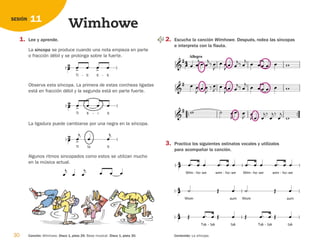30 Canción: Wimhowe. Disco 1, pista 29. Base musical. Disco 1, pista 30. Contenido: La síncopa.
11
SESIÓN
Wimhowe
1. Lee y aprende.
La síncopa se produce cuando una nota empieza en parte
o fracción débil y se prolonga sobre la fuerte.
Observa esta síncopa. La primera de estas corcheas ligadas
está en fracción débil y la segunda está en parte fuerte.
La ligadura puede cambiarse por una negra en la síncopa.
Algunos ritmos sincopados como estos se utilizan mucho
en la música actual.
  


 


Ti ta




ti




Ti ti i

 
- ti
 


Ti ti
- ti

 
ti
-

 

2. Escucha la canción Wimhowe. Después, rodea las síncopas
e interpreta con la flauta.
3. Practica los siguientes ostinatos vocales y utilízalos
para acompañar la canción.
 
Tak tak
-
  
tak
 
Tak tak
-
  
tak



Wom
 
aum

Wom
 
aum



Wim ho
- we
  
- wim ho
- we
  
- Wim ho
- we
  
- wim ho
- we
  
-




   

 


  







  

 



 

 
 

    



Allegro
 
 



 
  
 
     

126198 _ 0025-0044.qxd 25/6/09 10:33 Página 30
 
